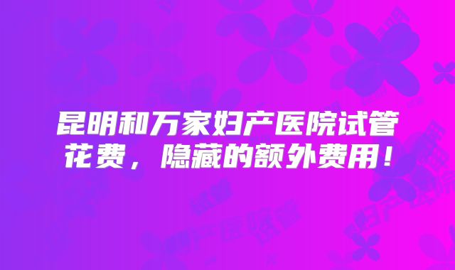 昆明和万家妇产医院试管花费,隐藏的额外费用!