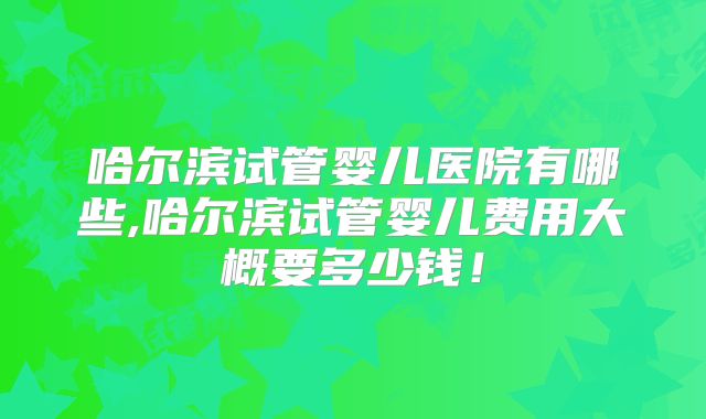 哈尔滨试管婴儿医院有哪些,哈尔滨试管婴儿费用大概要多少钱!