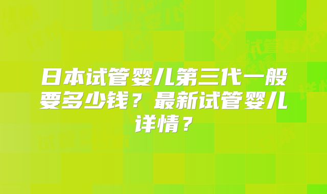 日本试管婴儿第三代一般要多少钱？最新试管婴儿详情？