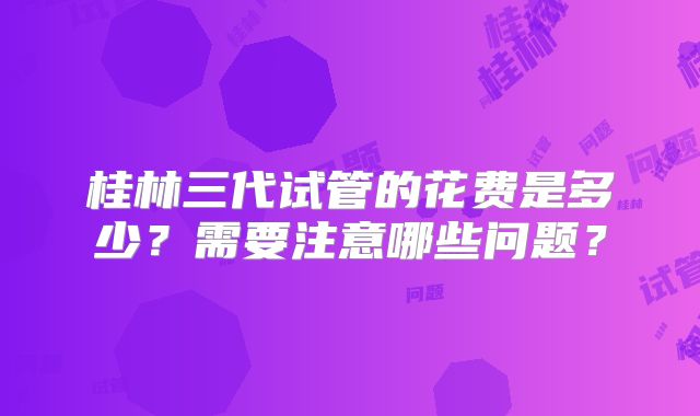 桂林三代试管的花费是多少?需要注意哪些问题?