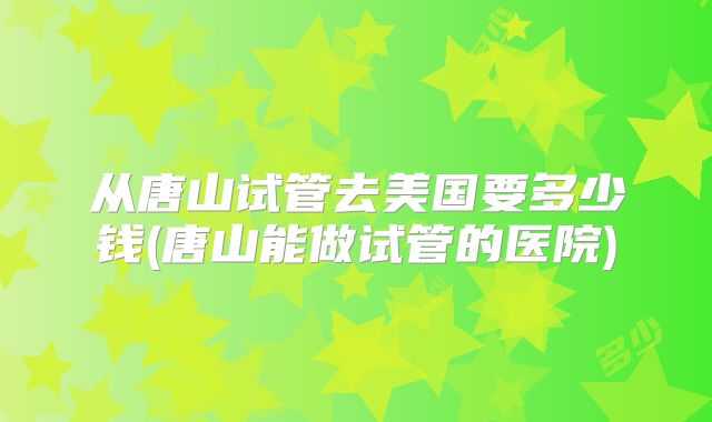 从唐山试管去美国要多少钱(唐山能做试管的医院)