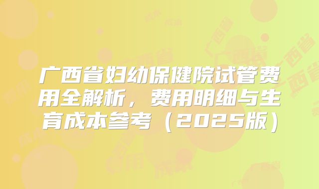 广西省妇幼保健院试管费用全解析,费用明细与生育成本参考(2025版)