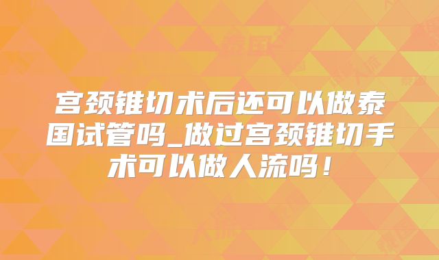 宫颈锥切术后还可以做泰国试管吗_做过宫颈锥切手术可以做人流吗！