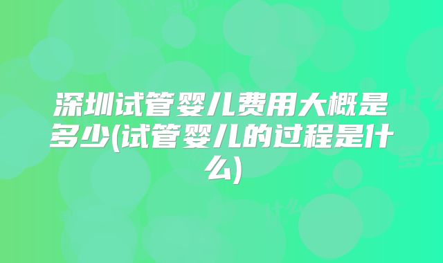 深圳试管婴儿费用大概是多少(试管婴儿的过程是什么)