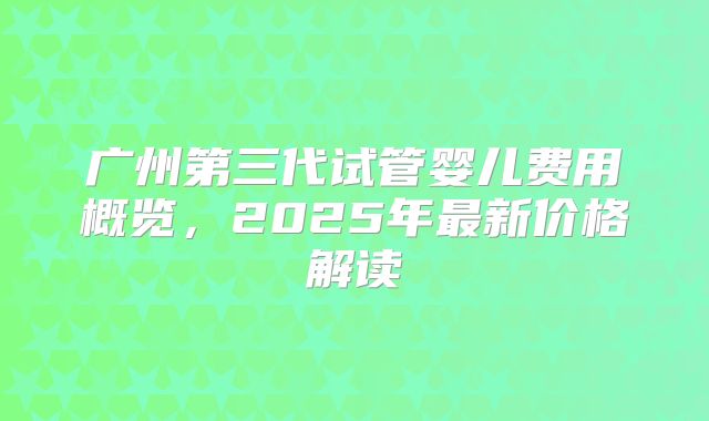 广州第三代试管婴儿费用概览，2025年最新价格解读