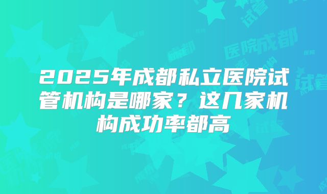 2025年成都私立医院试管机构是哪家?这几家机构成功率都高