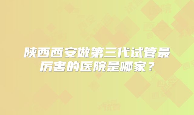 陕西西安做第三代试管最厉害的医院是哪家？