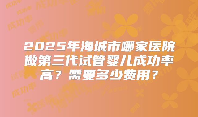 2025年海城市哪家医院做第三代试管婴儿成功率高?需要多少费用?