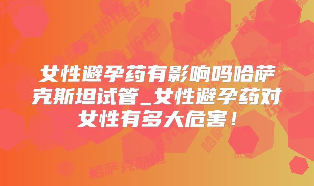 女性避孕药有影响吗哈萨克斯坦试管_女性避孕药对女性有多大危害！
