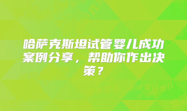 哈萨克斯坦试管婴儿成功案例分享，帮助你作出决策？