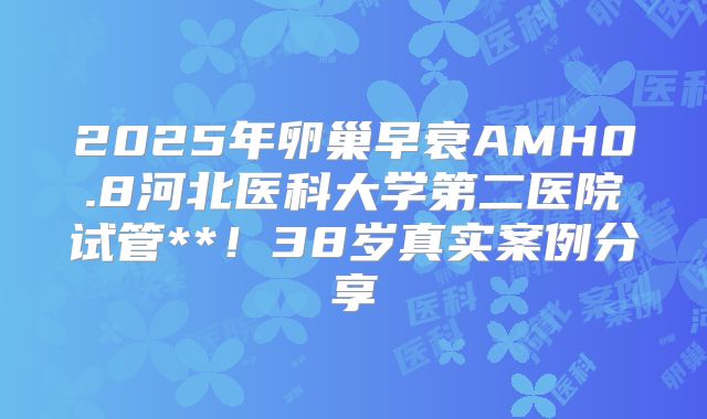 2025年卵巢早衰AMH0.8河北医科大学第二医院试管**!38岁真实案例分享