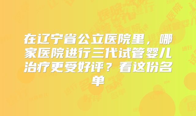 在辽宁省公立医院里,哪家医院进行三代试管婴儿治疗更受好评?看这份名单