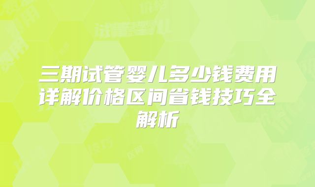 三期试管婴儿多少钱费用详解价格区间省钱技巧全解析
