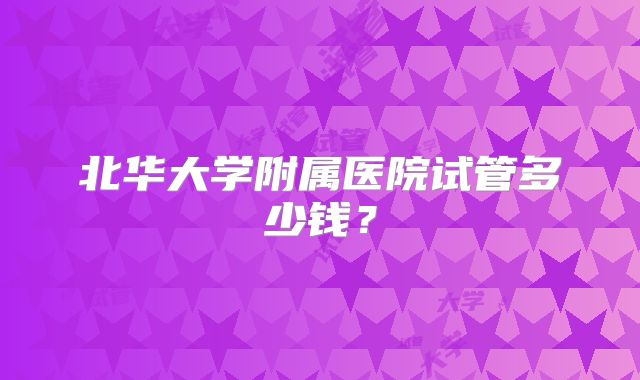 北华大学附属医院试管多少钱?