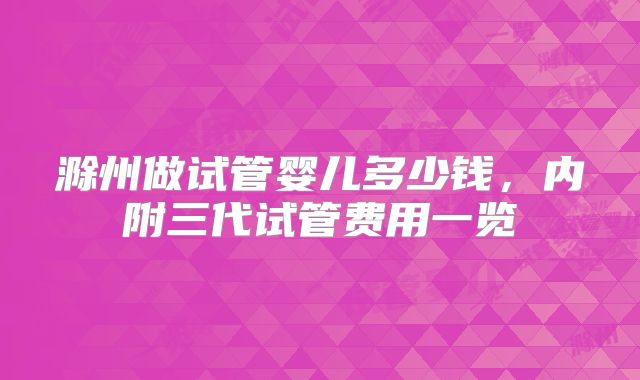 滁州做试管婴儿多少钱,内附三代试管费用一览