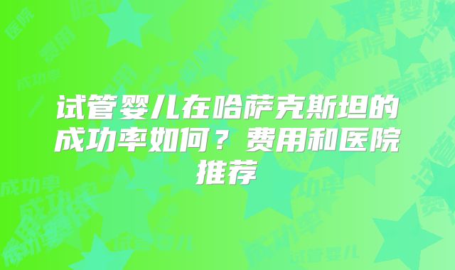试管婴儿在哈萨克斯坦的成功率如何?费用和医院推荐