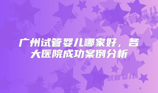 广州试管婴儿哪家好,各大医院成功案例分析