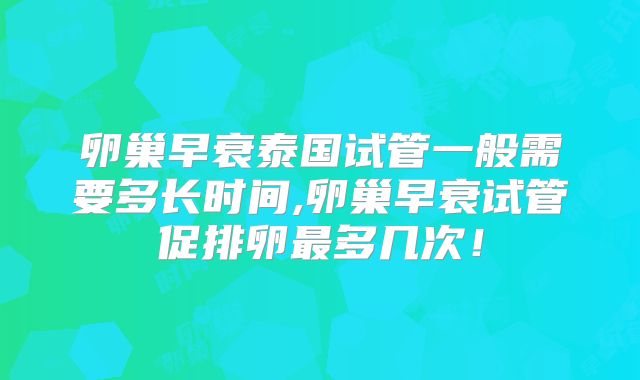 卵巢早衰泰国试管一般需要多长时间,卵巢早衰试管促排卵最多几次!