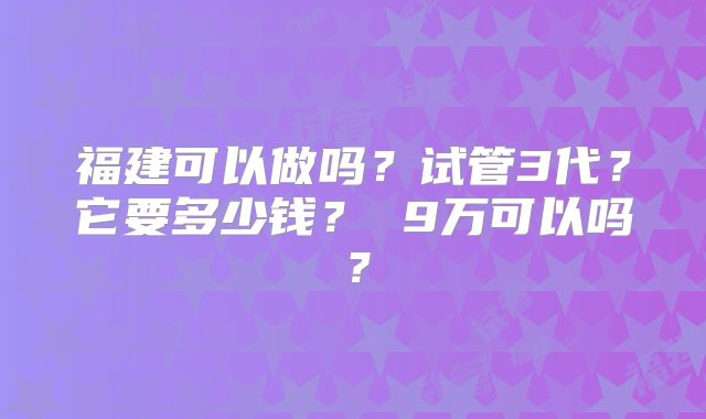 福建可以做吗？试管3代？它要多少钱？ 9万可以吗？