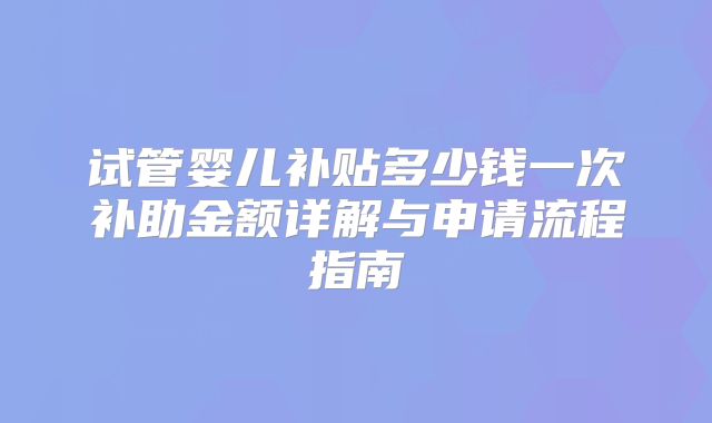 试管婴儿补贴多少钱一次补助金额详解与申请流程指南