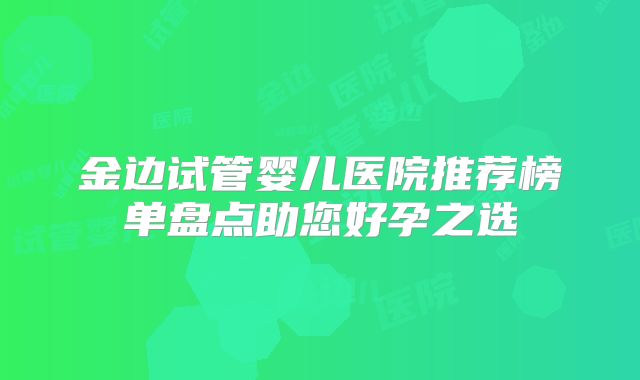 金边试管婴儿医院推荐榜单盘点助您好孕之选