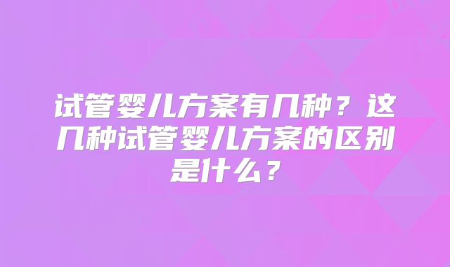 试管婴儿方案有几种?这几种试管婴儿方案的区别是什么?