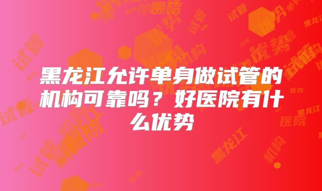 黑龙江允许单身做试管的机构可靠吗？好医院有什么优势