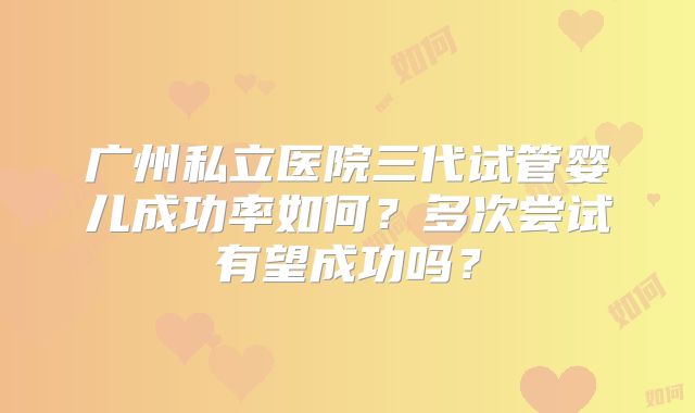 广州私立医院三代试管婴儿成功率如何?多次尝试有望成功吗?