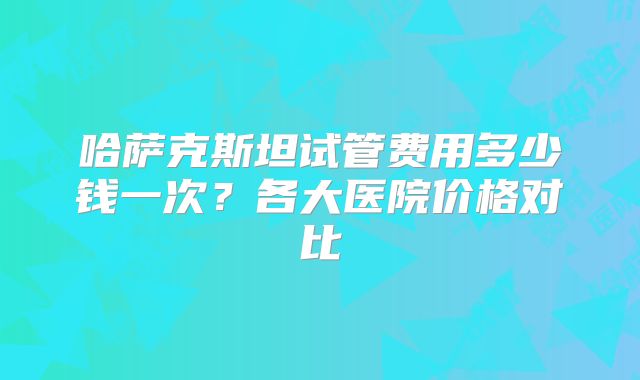 哈萨克斯坦试管费用多少钱一次？各大医院价格对比