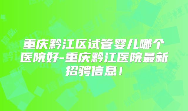 重庆黔江区试管婴儿哪个医院好-重庆黔江医院最新招骋信息!