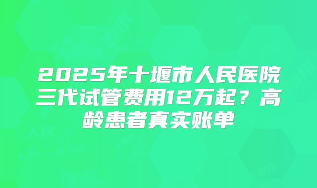 2025年十堰市人民医院三代试管费用12万起？高龄患者真实账单