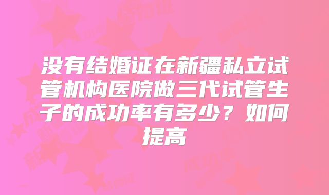 没有结婚证在新疆私立试管机构医院做三代试管生子的成功率有多少？如何提高