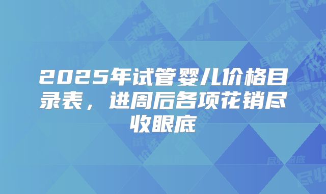2025年试管婴儿价格目录表，进周后各项花销尽收眼底