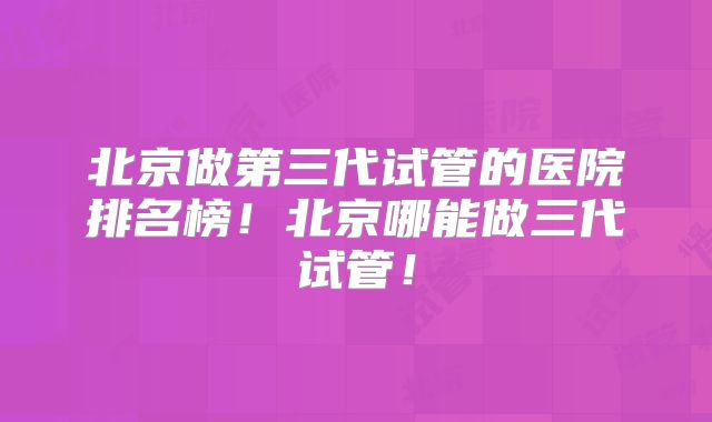 北京做第三代试管的医院排名榜！北京哪能做三代试管！