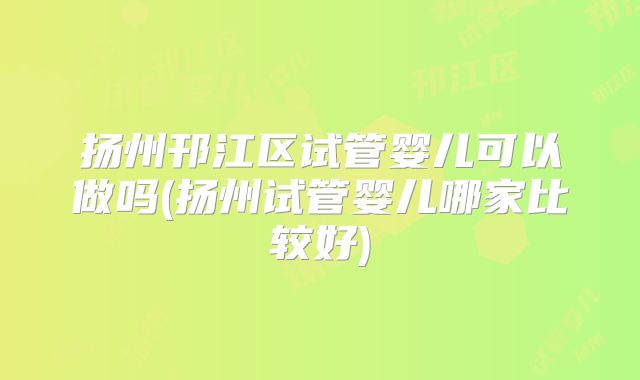扬州邗江区试管婴儿可以做吗(扬州试管婴儿哪家比较好)