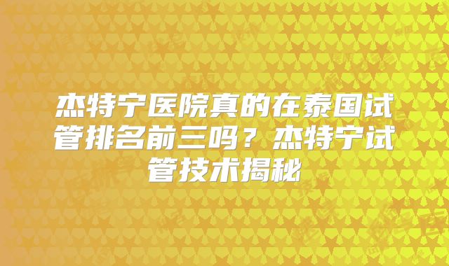 杰特宁医院真的在泰国试管排名前三吗?杰特宁试管技术揭秘