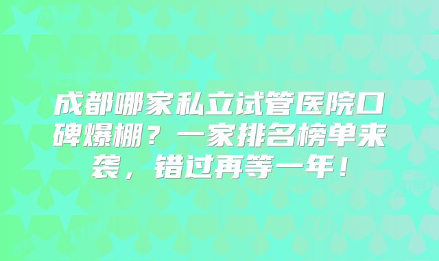 成都哪家私立试管医院口碑爆棚?一家排名榜单来袭,错过再等一年!