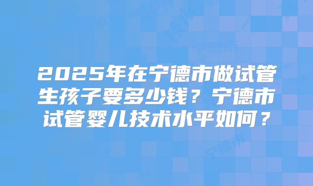 2025年在宁德市做试管生孩子要多少钱？宁德市试管婴儿技术水平如何？