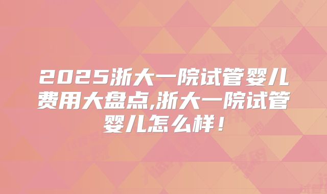 2025浙大一院试管婴儿费用大盘点,浙大一院试管婴儿怎么样！