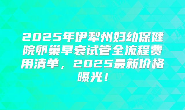 2025年伊犁州妇幼保健院卵巢早衰试管全流程费用清单，2025最新价格曝光！