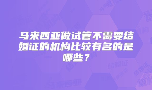 马来西亚做试管不需要结婚证的机构比较有名的是哪些?