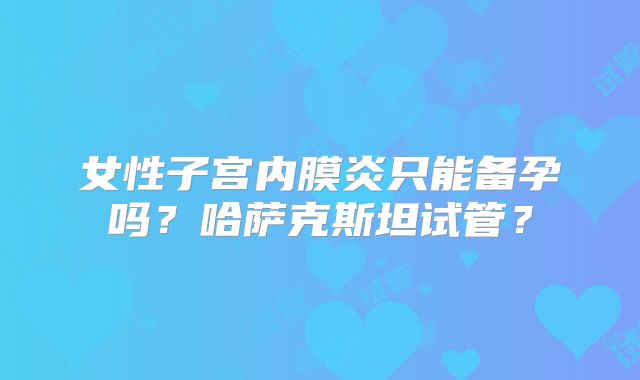 女性子宫内膜炎只能备孕吗？哈萨克斯坦试管？