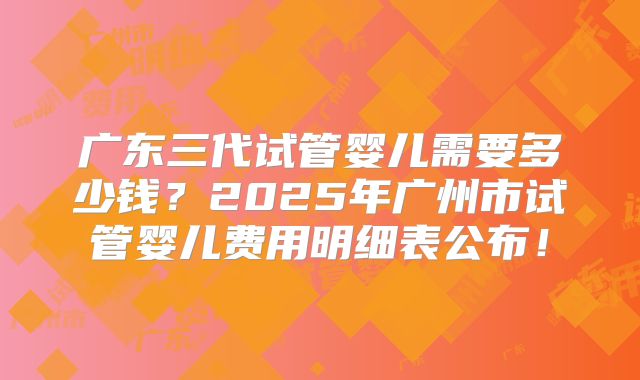 广东三代试管婴儿需要多少钱?2025年广州市试管婴儿费用明细表公布!