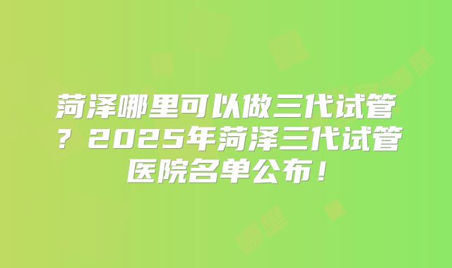 菏泽哪里可以做三代试管？2025年菏泽三代试管医院名单公布！
