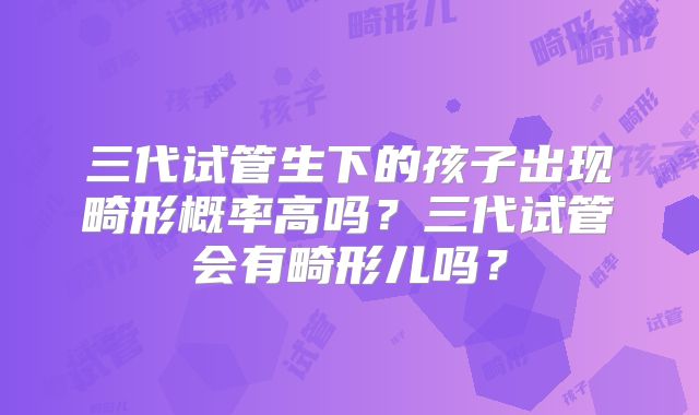 三代试管生下的孩子出现畸形概率高吗?三代试管会有畸形儿吗?