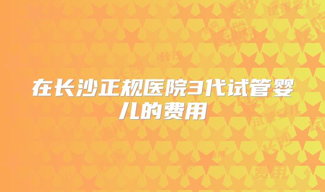 在长沙正规医院3代试管婴儿的费用