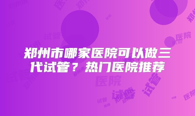 郑州市哪家医院可以做三代试管?热门医院推荐