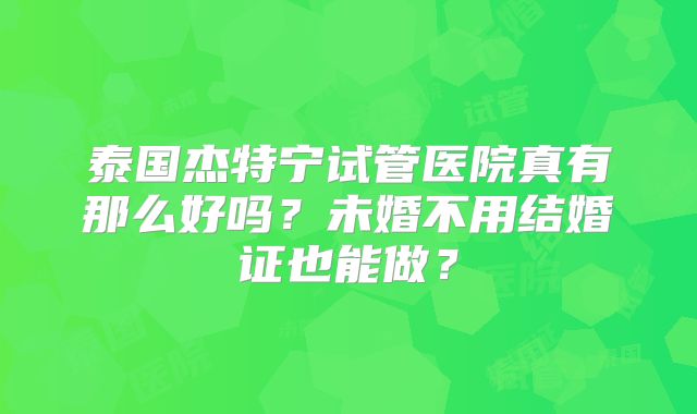 泰国杰特宁试管医院真有那么好吗？未婚不用结婚证也能做？