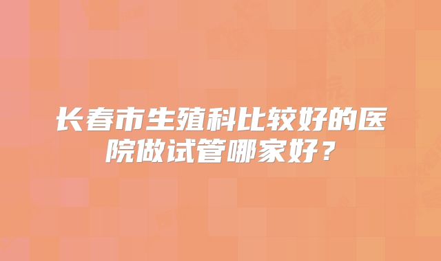 长春市生殖科比较好的医院做试管哪家好?