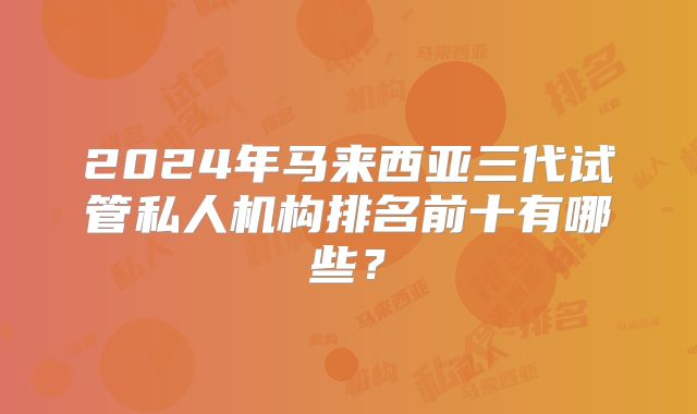 2024年马来西亚三代试管私人机构排名前十有哪些?